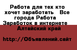 Работа для тех кто хочет заработать - Все города Работа » Заработок в интернете   . Алтайский край